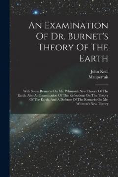 An Examination Of Dr. Burnet's Theory Of The Earth: With Some Remarks On Mr. Whiston's New Theory Of The Earth. Also An Examination Of The Reflections On The Theory Of The Earth, And A Defence Of The Remarks On Mr. Whiston's New Theory