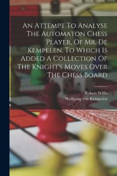 An Attempt To Analyse The Automaton Chess Player, Of Mr. De Kempelen. To Which Is Added A Collection Of The Knight's Moves Over The Chess Board