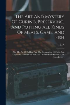 The Art And Mystery Of Curing, Preserving, And Potting All Kinds Of Meats, Game, And Fish: Also The Art Of Pickling And The Preservation Of Fruits And Vegetables. Adapted As Well For The Wholesale Dealer As All Housekeepers