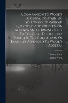 A Companion To Wood's Algebra, Containing Solutions Of Various Questions And Problems In Algebra And Forming A Key To The Chief Difficulties Found In The Collection Of Examples Appended To Wood's Algebra