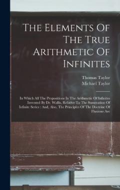 The Elements Of The True Arithmetic Of Infinites: In Which All The Propositions In The Arithmetic Of Infinites Invented By Dr. Wallis, Relative To The Summation Of Infinite Series: And, Also, The Principles Of The Doctrine Of Fluxions Are