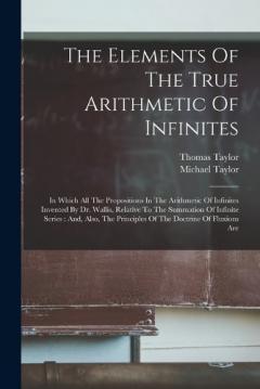 The Elements Of The True Arithmetic Of Infinites: In Which All The Propositions In The Arithmetic Of Infinites Invented By Dr. Wallis, Relative To The Summation Of Infinite Series: And, Also, The Principles Of The Doctrine Of Fluxions Are