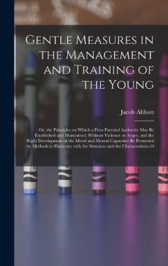 Gentle Measures in the Management and Training of the Young: Or, the Principles on Which a Firm Parental Authority May Be Established and Maintained, Without Violence or Anger, and the Right Development of the Moral and Mental Capacities Be Promoted