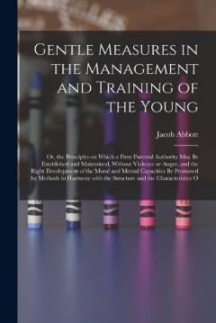 Gentle Measures in the Management and Training of the Young: Or, the Principles on Which a Firm Parental Authority May Be Established and Maintained, Without Violence or Anger, and the Right Development of the Moral and Mental Capacities Be Promoted