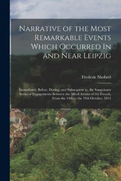 Narrative of the Most Remarkable Events Which Occurred In and Near Leipzig: Immediately Before, During, and Subsequent to, the Sanguinary Series of Engagements Between the Allied Armies of the French, from the 14th to the 19th October, 1813