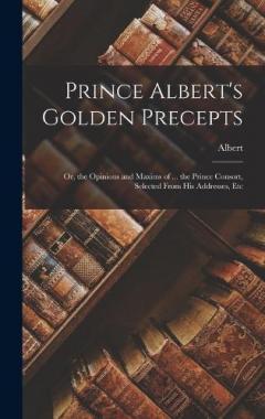 Prince Albert's Golden Precepts: Or, the Opinions and Maxims of ... the Prince Consort, Selected From His Addresses, Etc