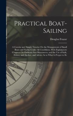 Practical Boat-Sailing: A Concise and Simple Treatise On the Management of Small Boats and Yachts Under All Conditions, With Explanatory Chapters On Ordinary Sea-Manoeuvres, and the Use of Sails, Helms, and Anchor, and Advice As to What Is Proper to