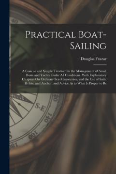 Practical Boat-Sailing: A Concise and Simple Treatise On the Management of Small Boats and Yachts Under All Conditions, With Explanatory Chapters On Ordinary Sea-Manoeuvres, and the Use of Sails, Helms, and Anchor, and Advice As to What Is Proper to