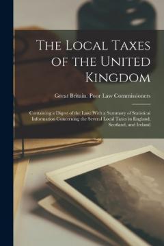 The Local Taxes of the United Kingdom: Containing a Digest of the Law: With a Summary of Statistical Information Concerning the Several Local Taxes in England, Scotland, and Ireland