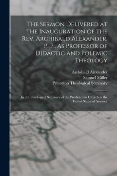 The Sermon Delivered at the Inauguration of the Rev. Archibald Alexander, P. P., As Professor of Didactic and Polemic Theology: In the Theological Seminary of the Presbyterian Church in the United States of America