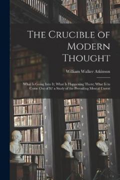 The Crucible of Modern Thought: What Is Going Into It; What Is Happening There; What Is to Come Out of It? a Study of the Prevailing Mental Unrest