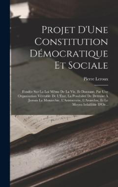 Projet D'Une Constitution Démocratique Et Sociale: Fondée Sur La Loi Même De La Vie, Et Donnant, Par Une Organisation Véritable De L'État, La Possibilité De Detruire À Jamais La Monarchie, L'Aristocratie, L'Anarchie, Et Le Moyen Infaillible D'Or...