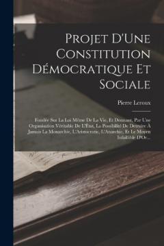 Projet D'Une Constitution Démocratique Et Sociale: Fondée Sur La Loi Même De La Vie, Et Donnant, Par Une Organisation Véritable De L'État, La Possibilité De Detruire À Jamais La Monarchie, L'Aristocratie, L'Anarchie, Et Le Moyen Infaillible D'Or...