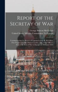 Report of the Secretay of War: Communicating the Report of Captain George B. Mcclellan, (First Regiment United States Cavalry, ) One of the Officers Sent to the Seat of War in Europe, in 1855 and 1856