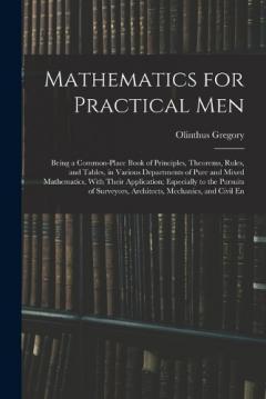 Coperta cărții Mathematics for Practical Men: Being a Common-Place Book of Principles, Theorems, Rules, and Tables, in Various Departments of Pure and Mixed Mathematics, With Their Application; Especially to the Pursuits of Surveyors, Architects, Mechanics, and Civ