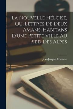 La Nouvelle Héloïse, Ou, Lettres De Deux Amans, Habitans D'une Petite Ville Au Pied Des Alpes