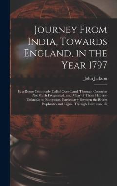 Journey From India, Towards England, in the Year 1797: By a Route Commonly Called Over-Land, Through Countries Not Much Frequented, and Many of Them Hitherto Unknown to Europeans, Particularly Between the Rivers Euphrates and Tigris, Through Curdista