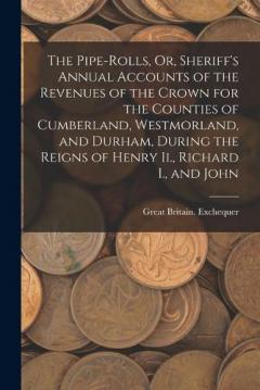 Coperta cărții The Pipe-Rolls, Or, Sheriff's Annual Accounts of the Revenues of the Crown for the Counties of Cumberland, Westmorland, and Durham, During the Reigns of Henry Ii., Richard I., and John