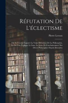 Réfutation De L'éclectisme: Où Se Trouve Exposée La Vraie Définition De La Philosophie, Et Où L'on Explique Le Sens, La Suite, Et L'enchainement Des Divers Philosophes Depuis Descartes