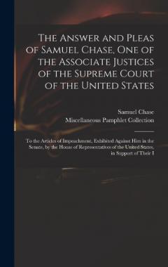 Coperta cărții The Answer and Pleas of Samuel Chase, One of the Associate Justices of the Supreme Court of the United States: To the Articles of Impeachment, Exhibited Against Him in the Senate, by the House of Representatives of the United States, in Support of Th