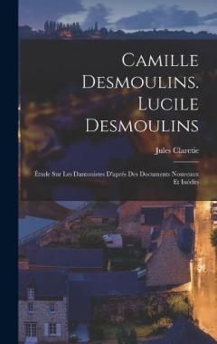 Camille Desmoulins. Lucile Desmoulins: Étude Sur Les Dantonistes D'aprés Des Documents Nouveaux Et Inédits