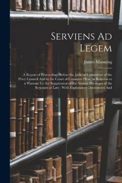 Serviens Ad Legem: A Report of Proceedings Before the Judicial Committee of the Privy Council And in the Court of Common Pleas, in Relation to a Warrant for the Suppression of the Antient Privileges of the Serjeants at Law: With Explanatory Documents