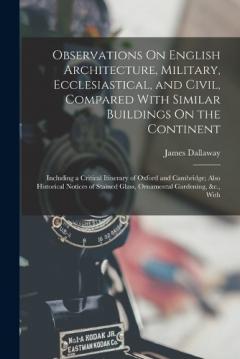 Observations On English Architecture, Military, Ecclesiastical, and Civil, Compared With Similar Buildings On the Continent: Including a Critical Itinerary of Oxford and Cambridge; Also Historical Notices of Stained Glass, Ornamental Gardening, &c.,