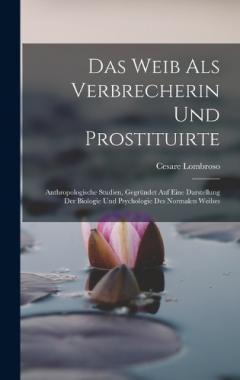 Das Weib Als Verbrecherin Und Prostituirte: Anthropologische Studien, Gegründet Auf Eine Darstellung Der Biologie Und Psychologie Des Normalen Weibes