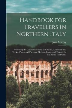 Handbook for Travellers in Northern Italy: Embracing the Continental States of Sardinia, Lombardy and Venice, Parma and Piacenza, Modena, Lucca, and Tuscany As Far As the Val D'arno