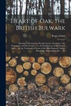 Heart of Oak, the British Bulwark: Shewing, I. Reasons for Paying Greater Attention to the Propagation of Oak Timber ... Ii. the Insufficiency of the Present Laws ... Iii. the Testimony of Some of the Most Eminent Timber Merchants, Shipwrights, &c. .