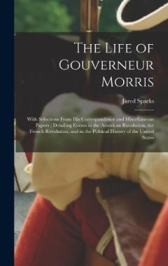 The Life of Gouverneur Morris: With Selections From His Correspondence and Miscellaneous Papers; Detailing Events in the American Revolution, the French Revolution, and in the Political History of the United States