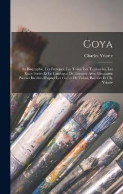 Goya: Sa Biographie, Les Fresques, Les Toiles, Les Tapisseries, Les Eaux-Fortes Et Le Catalogue De L'oeuvre Avec Cinquante Planxes Inédites D'aprés Les Copies De Tabar, Bocourt Et Ch. Yriarte