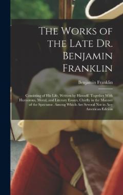 The Works of the Late Dr. Benjamin Franklin: Consisting of His Life, Written by Himself. Together With Humorous, Moral, and Literary Essays, Chiefly in the Manner of the Spectator. Among Which Are Several Not in Any American Edition