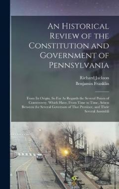 An Historical Review of the Constitution and Government of Pennsylvania: From Its Origin, So Far As Regards the Several Points of Controversy, Which Have, From Time to Time, Arisen Between the Several Governors of That Province, and Their Several Ass
