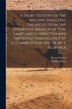 A Short History of the Ancient Israelites, Enlarged From the Apparatus Biblicus of Père Lamy, and Corrected and Improved Throughout by A. Clarke [From the Tr. by T. Bedford]