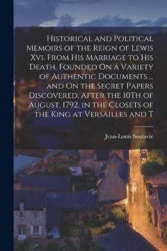 Historical and Political Memoirs of the Reign of Lewis Xvi. From His Marriage to His Death, Founded On a Variety of Authentic Documents ... and On the Secret Papers Discovered, After the 10Th of August, 1792, in the Closets of the King at Versailles