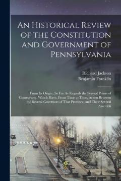 An Historical Review of the Constitution and Government of Pennsylvania: From Its Origin, So Far As Regards the Several Points of Controversy, Which Have, From Time to Time, Arisen Between the Several Governors of That Province, and Their Several Ass