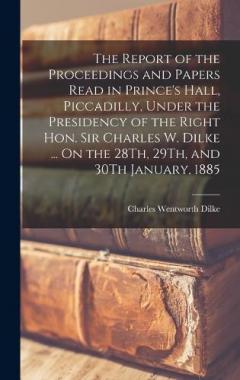 The Report of the Proceedings and Papers Read in Prince's Hall, Piccadilly, Under the Presidency of the Right Hon. Sir Charles W. Dilke ... On the 28Th, 29Th, and 30Th January, 1885
