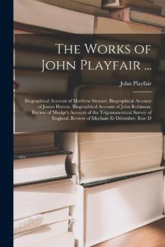Coperta cărții The Works of John Playfair ...: Biographical Account of Matthew Stewart. Biographical Account of James Hutton. Biographical Account of John Robinson. Review of Mudge's Account of the Trigonometrical Survey of England. Review of Mechain Et Delambre, B