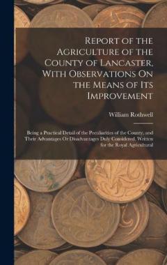 Report of the Agriculture of the County of Lancaster, With Observations On the Means of Its Improvement: Being a Practical Detail of the Peculiarities of the County, and Their Advantages Or Disadvantages Duly Considered. Written for the Royal Agricul