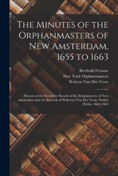 The Minutes of the Orphanmasters of New Amsterdam, 1655 to 1663: Minutes of the Executive Boards of the Burgomasters of New Amsterdam and the Records of Walewyn Van Der Veen, Notary Public, 1662-1664