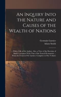 An Inquiry Into the Nature and Causes of the Wealth of Nations: ... With a Life of the Author. Also, a View of the Doctrine of Smith Compared With That of the French Economists ... From the French of M. Garnier. Complete in One Volume