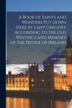 A Book of Saints and Wonders Put Down Here by Lady Gregory According to the Old Writings and Memory of the People of Ireland