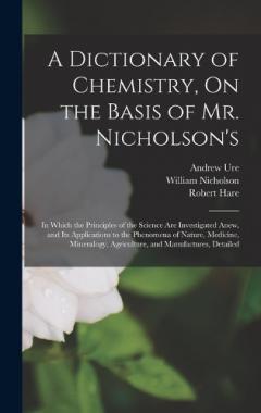 Coperta cărții A Dictionary of Chemistry, On the Basis of Mr. Nicholson's: In Which the Principles of the Science Are Investigated Anew, and Its Applications to the Phenomena of Nature, Medicine, Mineralogy, Agriculture, and Manufactures, Detailed