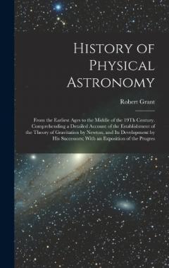 History of Physical Astronomy: From the Earliest Ages to the Middle of the 19Th Century. Comprehending a Detailed Account of the Establishment of the Theory of Gravitation by Newton, and Its Development by His Successors; With an Exposition of the Pr