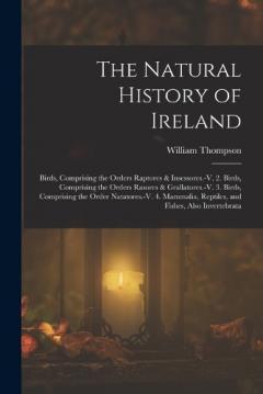 The Natural History of Ireland: Birds, Comprising the Orders Raptores & Insessores.-V. 2. Birds, Comprising the Orders Rasores & Grallatores.-V. 3. Birds, Comprising the Order Natatores.-V. 4. Mammalia, Reptiles, and Fishes, Also Invertebrata