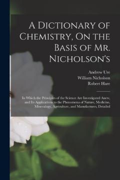 Coperta cărții A Dictionary of Chemistry, On the Basis of Mr. Nicholson's: In Which the Principles of the Science Are Investigated Anew, and Its Applications to the Phenomena of Nature, Medicine, Mineralogy, Agriculture, and Manufactures, Detailed