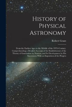 History of Physical Astronomy: From the Earliest Ages to the Middle of the 19Th Century. Comprehending a Detailed Account of the Establishment of the Theory of Gravitation by Newton, and Its Development by His Successors; With an Exposition of the Pr