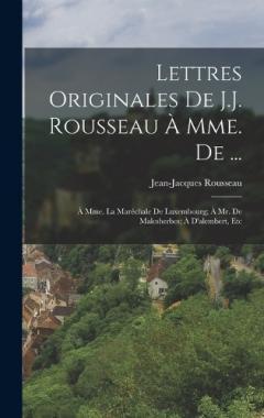 Lettres Originales De J.J. Rousseau À Mme. De ...: À Mme. La Maréchale De Luxembourg; À Mr. De Malesherbes; À D'alembert, Etc