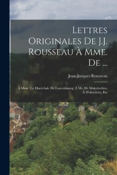 Lettres Originales De J.J. Rousseau À Mme. De ...: À Mme. La Maréchale De Luxembourg; À Mr. De Malesherbes; À D'alembert, Etc